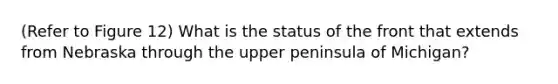 (Refer to Figure 12) What is the status of the front that extends from Nebraska through the upper peninsula of Michigan?