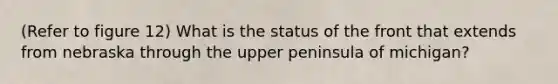 (Refer to figure 12) What is the status of the front that extends from nebraska through the upper peninsula of michigan?