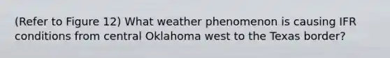 (Refer to Figure 12) What weather phenomenon is causing IFR conditions from central Oklahoma west to the Texas border?