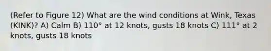 (Refer to Figure 12) What are the wind conditions at Wink, Texas (KINK)? A) Calm B) 110° at 12 knots, gusts 18 knots C) 111° at 2 knots, gusts 18 knots