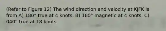 (Refer to Figure 12) The wind direction and velocity at KJFK is from A) 180° true at 4 knots. B) 180° magnetic at 4 knots. C) 040° true at 18 knots.