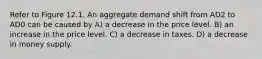 Refer to Figure 12.1. An aggregate demand shift from AD2 to AD0 can be caused by A) a decrease in the price level. B) an increase in the price level. C) a decrease in taxes. D) a decrease in money supply.