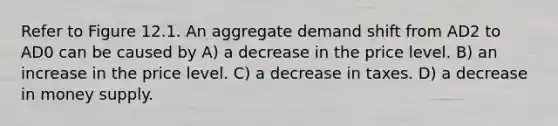 Refer to Figure 12.1. An aggregate demand shift from AD2 to AD0 can be caused by A) a decrease in the price level. B) an increase in the price level. C) a decrease in taxes. D) a decrease in money supply.