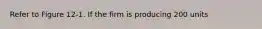 Refer to Figure 12-1. If the firm is producing 200 units