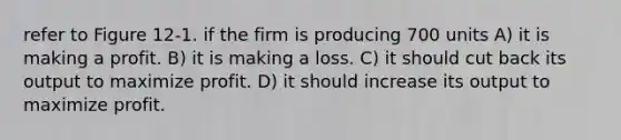 refer to Figure 12-1. if the firm is producing 700 units A) it is making a profit. B) it is making a loss. C) it should cut back its output to maximize profit. D) it should increase its output to maximize profit.