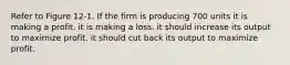 Refer to Figure 12-1. If the firm is producing 700 units it is making a profit. it is making a loss. it should increase its output to maximize profit. it should cut back its output to maximize profit.