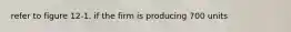 refer to figure 12-1. if the firm is producing 700 units