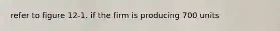 refer to figure 12-1. if the firm is producing 700 units