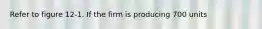 Refer to figure 12-1. If the firm is producing 700 units