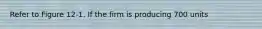 Refer to Figure 12-1. If the firm is producing 700 units