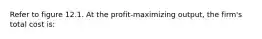 Refer to figure 12.1. At the profit-maximizing output, the firm's total cost is: