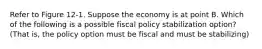 Refer to Figure 12-1. Suppose the economy is at point B. Which of the following is a possible fiscal policy stabilization option? (That is, the policy option must be fiscal and must be stabilizing)