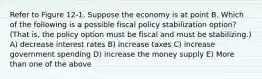 Refer to Figure 12-1. Suppose the economy is at point B. Which of the following is a possible fiscal policy stabilization option? (That is, the policy option must be fiscal and must be stabilizing.) A) decrease interest rates B) increase taxes C) increase government spending D) increase the money supply E) More than one of the above