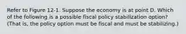 Refer to Figure 12‐1. Suppose the economy is at point D. Which of the following is a possible fiscal policy stabilization option? (That is, the policy option must be fiscal and must be stabilizing.)