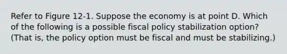 Refer to Figure 12‐1. Suppose the economy is at point D. Which of the following is a possible fiscal policy stabilization option? (That is, the policy option must be fiscal and must be stabilizing.)