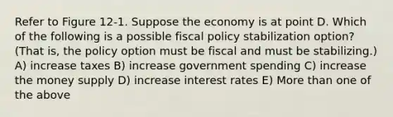 Refer to Figure 12-1. Suppose the economy is at point D. Which of the following is a possible <a href='https://www.questionai.com/knowledge/kPTgdbKdvz-fiscal-policy' class='anchor-knowledge'>fiscal policy</a> stabilization option? (That is, the policy option must be fiscal and must be stabilizing.) A) increase taxes B) increase government spending C) increase the money supply D) increase interest rates E) More than one of the above