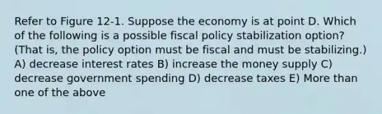 Refer to Figure 12-1. Suppose the economy is at point D. Which of the following is a possible <a href='https://www.questionai.com/knowledge/kPTgdbKdvz-fiscal-policy' class='anchor-knowledge'>fiscal policy</a> stabilization option? (That is, the policy option must be fiscal and must be stabilizing.) A) decrease interest rates B) increase the money supply C) decrease government spending D) decrease taxes E) <a href='https://www.questionai.com/knowledge/keWHlEPx42-more-than' class='anchor-knowledge'>more than</a> one of the above