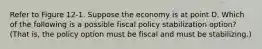 Refer to Figure 12-1. Suppose the economy is at point D. Which of the following is a possible fiscal policy stabilization option? (That is, the policy option must be fiscal and must be stabilizing.)