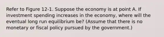 Refer to Figure 12‐1. Suppose the economy is at point A. If investment spending increases in the economy, where will the eventual long run equilibrium be? (Assume that there is no monetary or fiscal policy pursued by the government.)