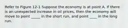 Refer to Figure 12-1 Suppose the economy is at point A. If there is an unexpected increase in oil prices, then the economy will move to point _____ in the short run, and point ____ in the long run.