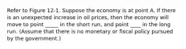 Refer to Figure 12‐1. Suppose the economy is at point A. If there is an unexpected increase in oil prices, then the economy will move to point _____ in the short run, and point ____ in the long run. (Assume that there is no monetary or fiscal policy pursued by the government.)