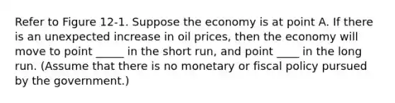 Refer to Figure 12‐1. Suppose the economy is at point A. If there is an unexpected increase in oil prices, then the economy will move to point _____ in the short run, and point ____ in the long run. (Assume that there is no monetary or <a href='https://www.questionai.com/knowledge/kPTgdbKdvz-fiscal-policy' class='anchor-knowledge'>fiscal policy</a> pursued by the government.)