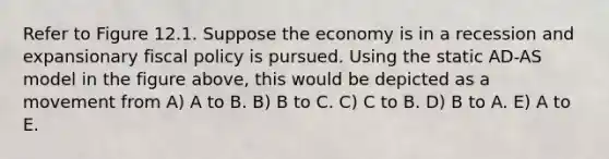 Refer to Figure 12.1. Suppose the economy is in a recession and expansionary fiscal policy is pursued. Using the static AD-AS model in the figure above, this would be depicted as a movement from A) A to B. B) B to C. C) C to B. D) B to A. E) A to E.