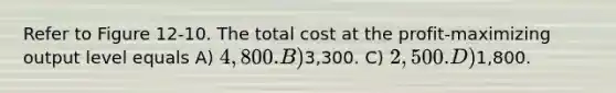 Refer to Figure 12-10. The total cost at the profit-maximizing output level equals A) 4,800. B)3,300. C) 2,500. D)1,800.