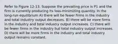 Refer to Figure 12-13. Suppose the prevailing price is P1 and the firm is currently producing its loss-minimizing quantity. In the long-run equilibrium A) there will be fewer firms in the industry and total industry output decreases. B) there will be more firms in the industry and total industry output increases. C) there will be fewer firms in the industry but total industry output increases. D) there will be more firms in the industry and total industry output remains constant.