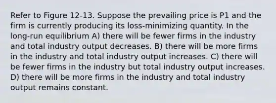 Refer to Figure 12-13. Suppose the prevailing price is P1 and the firm is currently producing its loss-minimizing quantity. In the long-run equilibrium A) there will be fewer firms in the industry and total industry output decreases. B) there will be more firms in the industry and total industry output increases. C) there will be fewer firms in the industry but total industry output increases. D) there will be more firms in the industry and total industry output remains constant.