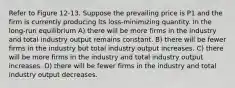 Refer to Figure 12-13. Suppose the prevailing price is P1 and the firm is currently producing its loss-minimizing quantity. In the long-run equilibrium A) there will be more firms in the industry and total industry output remains constant. B) there will be fewer firms in the industry but total industry output increases. C) there will be more firms in the industry and total industry output increases. D) there will be fewer firms in the industry and total industry output decreases.