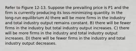 Refer to Figure 12-13. Suppose the prevailing price is P1 and the firm is currently producing its loss-minimizing quantity. In the long-run equilibrium A) there will be more firms in the industry and total industry output remains constant. B) there will be fewer firms in the industry but total industry output increases. C) there will be more firms in the industry and total industry output increases. D) there will be fewer firms in the industry and total industry output decreases.