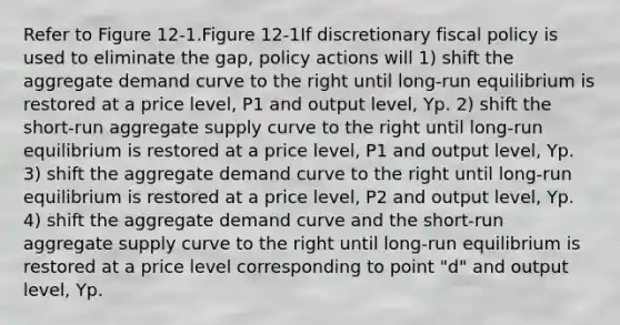 Refer to Figure 12-1.Figure 12-1If discretionary fiscal policy is used to eliminate the gap, policy actions will 1) shift the aggregate demand curve to the right until long-run equilibrium is restored at a price level, P1 and output level, Yp. 2) shift the short-run aggregate supply curve to the right until long-run equilibrium is restored at a price level, P1 and output level, Yp. 3) shift the aggregate demand curve to the right until long-run equilibrium is restored at a price level, P2 and output level, Yp. 4) shift the aggregate demand curve and the short-run aggregate supply curve to the right until long-run equilibrium is restored at a price level corresponding to point "d" and output level, Yp.