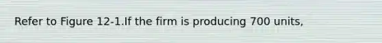 Refer to Figure 12-1.If the firm is producing 700 units,