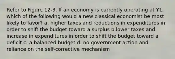 Refer to Figure 12-3. If an economy is currently operating at Y1, which of the following would a new classical economist be most likely to favor? a. higher taxes and reductions in expenditures in order to shift the budget toward a surplus b.lower taxes and increase in expenditures in order to shift the budget toward a deficit c. a balanced budget d. no government action and reliance on the self-corrective mechanism