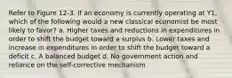 Refer to Figure 12-3. If an economy is currently operating at Y1, which of the following would a new classical economist be most likely to favor? a. Higher taxes and reductions in expenditures in order to shift the budget toward a surplus b. Lower taxes and increase in expenditures in order to shift the budget toward a deficit c. A balanced budget d. No government action and reliance on the self-corrective mechanism