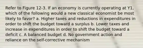 Refer to Figure 12-3. If an economy is currently operating at Y1, which of the following would a new classical economist be most likely to favor? a. Higher taxes and reductions in expenditures in order to shift the budget toward a surplus b. Lower taxes and increase in expenditures in order to shift the budget toward a deficit c. A balanced budget d. No government action and reliance on the self-corrective mechanism