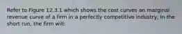 Refer to Figure 12.3.1 which shows the cost curves an marginal revenue curve of a firm in a perfectly competitive industry, In the short run, the firm will: