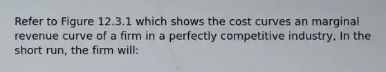 Refer to Figure 12.3.1 which shows the cost curves an marginal revenue curve of a firm in a perfectly competitive industry, In the short run, the firm will:
