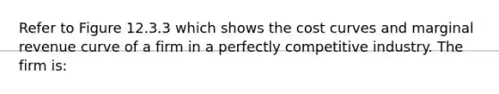 Refer to Figure 12.3.3 which shows the cost curves and marginal revenue curve of a firm in a perfectly competitive industry. The firm is: