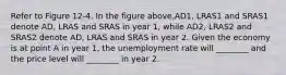 Refer to Figure 12-4. In the figure above,AD1, LRAS1 and SRAS1 denote AD, LRAS and SRAS in year 1, while AD2, LRAS2 and SRAS2 denote AD, LRAS and SRAS in year 2. Given the economy is at point A in year 1, the unemployment rate will ________ and the price level will ________ in year 2.