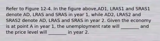 Refer to Figure 12-4. In the figure above,AD1, LRAS1 and SRAS1 denote AD, LRAS and SRAS in year 1, while AD2, LRAS2 and SRAS2 denote AD, LRAS and SRAS in year 2. Given the economy is at point A in year 1, the unemployment rate will ________ and the price level will ________ in year 2.