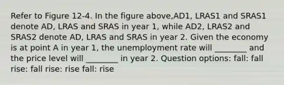 Refer to Figure 12-4. In the figure above,AD1, LRAS1 and SRAS1 denote AD, LRAS and SRAS in year 1, while AD2, LRAS2 and SRAS2 denote AD, LRAS and SRAS in year 2. Given the economy is at point A in year 1, the unemployment rate will ________ and the price level will ________ in year 2. Question options: fall: fall rise: fall rise: rise fall: rise