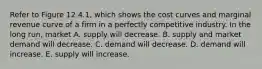 Refer to Figure 12.4.1, which shows the cost curves and marginal revenue curve of a firm in a perfectly competitive industry. In the long run, market A. supply will decrease. B. supply and market demand will decrease. C. demand will decrease. D. demand will increase. E. supply will increase.