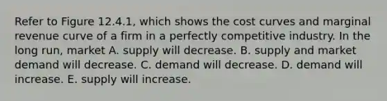 Refer to Figure 12.4.1, which shows the cost curves and marginal revenue curve of a firm in a perfectly competitive industry. In the long run, market A. supply will decrease. B. supply and market demand will decrease. C. demand will decrease. D. demand will increase. E. supply will increase.