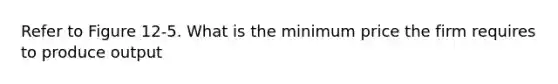 Refer to Figure 12-5. What is the minimum price the firm requires to produce output