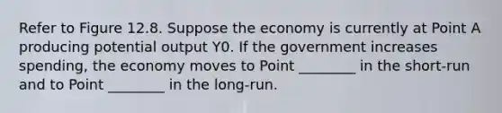 Refer to Figure 12.8. Suppose the economy is currently at Point A producing potential output Y0. If the government increases spending, the economy moves to Point ________ in the short-run and to Point ________ in the long-run.