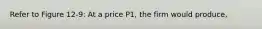 Refer to Figure 12-9: At a price P1, the firm would produce,