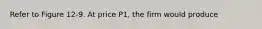 Refer to Figure 12-9. At price P1, the firm would produce