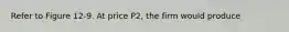 Refer to Figure 12-9. At price P2, the firm would produce